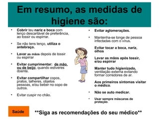 Em resumo, as medidas de higiene são: Cobrir  teu  nariz e boca  com lenço descartável de preferência, ao tossir ou espirrar. Se não tens lenço,  utiliza o antebraço. Lavar  as mãos  depois de tossir ou espirrar Evitar cumprimentar:  de mão, ou de beijo , quando estiveres doente. Evitar compartilhar  copos, pratos, talheres, objetos pessoas, e/ou beber no copo de outros. Evitar cuspir no chão. Saúde **Siga as recomendações do seu médico** Evitar aglomerações. Mantenha-se longe de pessoa infectadas com o vírus. Evitar tocar a boca, nariz, olhos Lavar as mãos após tossir, e/ou espirrar Manter tudo higienizado,  ventilação externa evitando formar corredores de ar. Aos primeiros sintomas visitar o médico . Não se auto medicar. Usar sempre máscaras de proteção . 