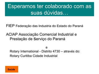 Esperamos ter colaborado com as suas dúvidas… FIEP  Federação das Industria do Estado do Paraná ACIAP Associação Comercial Industrial e Prestação de  s erviço do Paraná e  Rotary International - Distrito 4730 – através do: Rotary Curitiba Cidade Industrial  Saúde 
