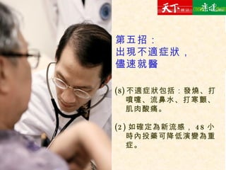 不適症狀包括：發燒、打噴嚏、流鼻水、打寒顫、肌肉酸痛。 (2) 如確定為新流感， 48 小時內投藥可降低演變為重症。 第五招： 出現不適症狀， 儘速就醫 