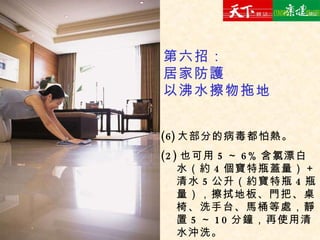 大部分的病毒都怕熱。 (2) 也可用 5 ～ 6% 含氯漂白水（約 4 個寶特瓶蓋量）＋清水 5 公升（約寶特瓶 4 瓶量），擦拭地板、門把、桌椅、洗手台、馬桶等處，靜置 5 ～ 10 分鐘，再使用清水沖洗。 第六招： 居家防護 以沸水擦物拖地 
