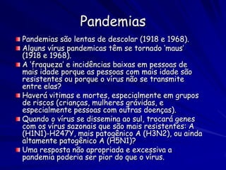 Pandemias
Pandemias são lentas de descolar (1918 e 1968).
Alguns vírus pandemicas têm se tornado ‘maus’
(1918 e 1968).
A ‘fraqueza’ e incidências baixas em pessoas de
mais idade porque as pessoas com mais idade são
resistentes ou porque o vírus não se transmite
entre elas?
Haverá vitimas e mortes, especialmente em grupos
de riscos (crianças, mulheres grávidas, e
especialmente pessoas com outras doenças).
Quando o vírus se dissemina ao sul, trocará genes
com os vírus sazonais que são mais resistentes: A
(H1N1)-H247Y, mais patogênico A (H3N2), ou ainda
altamente patogênico A (H5N1)?
Uma resposta não apropriada e excessiva a
pandemia poderia ser pior do que o vírus.
 