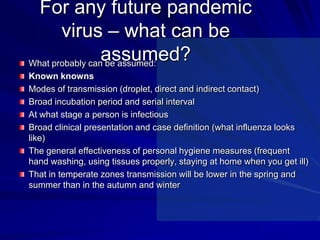 For any future pandemic
       virus – what can be
                 assumed?
What probably can be assumed:
Known knowns
Modes of transmission (droplet, direct and indirect contact)
Broad incubation period and serial interval
At what stage a person is infectious
Broad clinical presentation and case definition (what influenza looks
like)
The general effectiveness of personal hygiene measures (frequent
hand washing, using tissues properly, staying at home when you get ill)
That in temperate zones transmission will be lower in the spring and
summer than in the autumn and winter
 