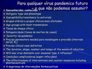 Para qualquer vírus pandemico futuro
                   – o que não podemos assumir?
Desconhecidos conhecidos
Antigenic type and phenotype
Susceptibility/resistance to antivirals
Grupos etários e grupos clínicos mais afeitados
Age-groups with most transmission
Taxas de ataque clínico
Patogenicidade (taxas de mortes de casos)
‘Severity’ da pandemia
Precise parameters needed para modelagem e previsão (intervalo
serial, Ro)
Precise clinical case definition
The duration, shape, number and tempo of the waves of infection
Will new virus dominate over seasonal type A influenza?
Condições complicadoras (super-infecções)
The effectiveness of interventions and counter-measures including
pharmaceuticals
A segurança de intervenções farmeceuticas
 