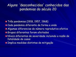 Alguns ‘desconhecidos' conhecidos das
       pandemias do século 20


Três pandemias (1918, 1957, 1968)
Cada pandemia diferente de forma e onda
Algumas diferencias do número reprodutivo efetivo
Grupos diferentes foram afeitados
Níveis diferentes de severidade incluindo a razão de
fatalidade de casos
Implica medidas distintas de mitigação
 