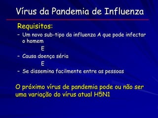 Vírus da Pandemia de Influenza
Requisitos:
– Um novo sub-tipo da influenza A que pode infectar
  o homem
         E
– Causa doença séria
         E
– Se dissemina facilmente entre as pessoas


O próximo vírus de pandemia pode ou não ser
uma variação do vírus atual H5N1
 