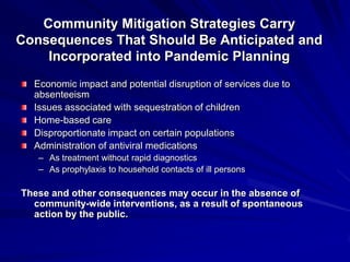 Community Mitigation Strategies Carry
Consequences That Should Be Anticipated and
    Incorporated into Pandemic Planning
  Economic impact and potential disruption of services due to
  absenteeism
  Issues associated with sequestration of children
  Home-based care
  Disproportionate impact on certain populations
  Administration of antiviral medications
   – As treatment without rapid diagnostics
   – As prophylaxis to household contacts of ill persons

These and other consequences may occur in the absence of
  community-wide interventions, as a result of spontaneous
  action by the public.
 