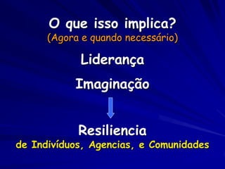 O que isso implica?
      (Agora e quando necessário)

            Liderança
           Imaginação


            Resiliencia
de Indivíduos, Agencias, e Comunidades
 