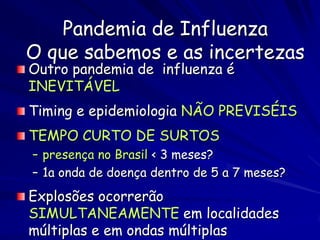 Pandemia de Influenza
O que sabemos e as incertezas
Outro pandemia de influenza é
INEVITÁVEL
Timing e epidemiologia NÃO PREVISÉIS
TEMPO CURTO DE SURTOS
– presença no Brasil < 3 meses?
– 1a onda de doença dentro de 5 a 7 meses?
Explosões ocorrerão
SIMULTANEAMENTE em localidades
múltiplas e em ondas múltiplas
 