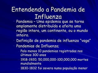 Entendendo a Pandemia de
       Influenza
• Pandemia – Uma epidemia que se torna
  amplamente distribuída e afeita uma
  região intera, um continente, ou o mundo
  inteiro.
• Definição de pandemia de influenza “vaga”
• Pandemias de Influenza;
  – Pelo menos 10 pandemias registradas nos
    últimos 300 anos
  – 1918-1920; 50,000,000-100,000,000 mortes
    mundialmente
  – 1830-1832 foi severa numa população menor
 