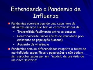 Entendendo a Pandemia de
       Influenza
Pandemias ocorrem quando uma cepa nova de
influenza emerge que tem as características de:
 – Transmitida facilmente entre as pessoas
 – Geneticamente únicas (falta de imunidade pre-
     existente na população humana)
 – Aumento de virulência
Pandemias tem se diferenciadas respeito a taxas de
mortalidade específicas a populações e não podem
ser caracterizadas por um “modelo de previsão de
um risco solitário”
 