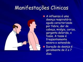 Manifestações Clinicas
            A influenza é uma
            doença respiratória
            aguda caracterizada
            por febre, dor de
            cabeça, mialgia, coriza,
            garganta dolorida, e
            tosse. A tosse é
            freqüentemente
            severa e estendida
            Duração da doença é
            geralmente de 2 a 7
            dias.
 