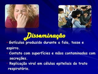 Disseminação
• Gotículas produzido durante a fala, tosse e
espirro.
• Contato com superfícies e mãos contaminadas com
  secreções.
• Replicação viral em células epiteliais do trato
 respiratório.
 