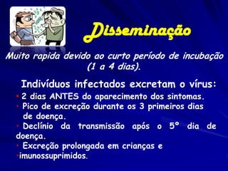 Disseminação
Muito rapida devido ao curto período de incubação
                  (1 a 4 dias).
   Indivíduos infectados excretam o vírus:
  • 2 dias ANTES do aparecimento dos sintomas.
  • Pico de excreção durante os 3 primeiros dias
    de doença.
  • Declínio da transmissão após o 5º dia de
  doença.
  • Excreção prolongada em crianças e
  •imunossuprimidos.
 
