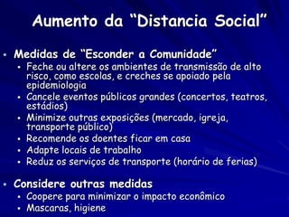 Aumento da “Distancia Social”
   Medidas de “Esconder a Comunidade”
       Feche ou altere os ambientes de transmissão de alto
        risco, como escolas, e creches se apoiado pela
        epidemiologia
       Cancele eventos públicos grandes (concertos, teatros,
        estádios)
       Minimize outras exposições (mercado, igreja,
        transporte público)
       Recomende os doentes ficar em casa
       Adapte locais de trabalho
       Reduz os serviços de transporte (horário de ferias)

   Considere outras medidas
       Coopere para minimizar o impacto econômico
       Mascaras, higiene
 
