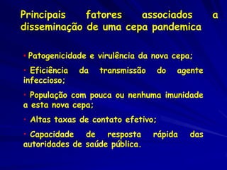 Principais   fatores   associados                 a
disseminação de uma cepa pandemica

• Patogenicidade e virulência da nova cepa;
• Eficiência   da   transmissão     do   agente
infeccioso;
• População com pouca ou nenhuma imunidade
a esta nova cepa;
• Altas taxas de contato efetivo;
• Capacidade de resposta          rápida   das
autoridades de saúde pública.
 