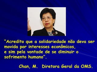 “Acredito que a solidariedade não deva ser
movida por interesses econômicos,
e sim pela vontade de se diminuir o
sofrimento humano”.

      Chan, M. Diretora Geral da OMS.
 