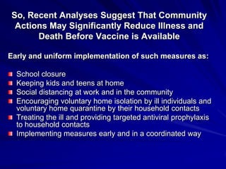 So, Recent Analyses Suggest That Community
 Actions May Significantly Reduce Illness and
      Death Before Vaccine is Available

Early and uniform implementation of such measures as:

  School closure
  Keeping kids and teens at home
  Social distancing at work and in the community
  Encouraging voluntary home isolation by ill individuals and
  voluntary home quarantine by their household contacts
  Treating the ill and providing targeted antiviral prophylaxis
  to household contacts
  Implementing measures early and in a coordinated way
 