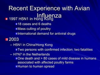 Recent Experience with Avian
              Influenza
1997 H5N1 in Hong Kong
    18 cases and 6 deaths
    Mass culling of poultry
    International demand for antiviral drugs
2003
– H5N1 in China/Hong Kong
    Two persons with confirmed infection; two fatalities
– H7N7 in the Netherlands
    One death and > 80 cases of mild disease in humans
    associated with affected poultry farms
    Human to human spread
 