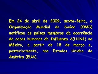 Em 24 de abril de 2009, sexta-feira, a
Organização    Mundial       da   Saúde    (OMS)
notificou os países membros da ocorrência
de casos humanos de Influenza A(H1N1) no
México,   a   partir   de    18   de    março   e,
posteriormente,    nos      Estados    Unidos   da
América (EUA).
 