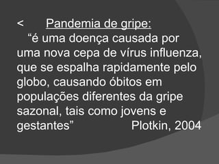          Pandemia de gripe: “ é uma doença causada por uma nova cepa de vírus influenza, que se espalha rapidamente pelo globo, causando óbitos em populações diferentes da gripe sazonal, tais como jovens e gestantes”  Plotkin, 2004  