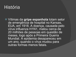 História Vítimas da  gripe espanhola  lotam setor de emergência de hospital no Kansas, EUA, em 1918. A doença, causada pelo vírus influenza H1N1, matou cerca de 20 milhões de pessoas em questão de meses, logo após a Primeira Guerra Mundial. A epidemia desapareceu em um ano, quando o vírus mudou para outras formas menos fatais. 