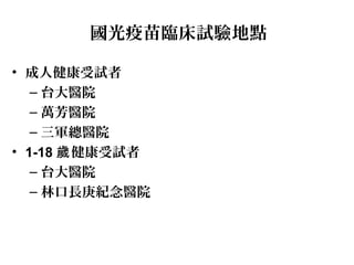 國光疫苗臨床試驗地點
• 成人健康受試者
– 台大醫院
– 萬芳醫院
– 三軍總醫院
• 1-18 健康受試者歲
– 台大醫院
– 林口長庚紀念醫院
 
