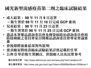 國光新型流感疫苗第二劑之臨床試驗結果
• 成人結果： 98 年 11 月 9 日送署
– 衛生署於 98 年 11 月 10 日完成 GCP 核查
• 兒童結果： 98 年 11 月 23 日送署
– 衛生署署於 98 年 11 月 25 日完成 GCP 核查
• 邀請本署藥品諮詢委員會及傳染病防治諮詢委員會預
防接種組之委員專家召開藥品諮詢委員會專家會議審
查
• 會後即將審 結果對外 明查 說
• 要求廠家將疫苗臨床試驗結果詳實記載於 單仿
• 公 單於衛生署網頁，供醫療人員及民 參考佈仿 眾
國光疫苗仿單 http://www.adimmune.com.tw/news.php?act=view&no=21
衛生署疾管局 http://www.cdc.gov.tw/ct.asp?xItem=26995&ctNode=220&mp=1
 