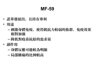 MF-59
• 諾華發展出，且持有專利
• 用途
– 刺激身體免疫，使得抵抗力較弱的族群，免疫效果
相對加強
– 降低對疫苗抗原的需求量
• 副作用
– 身體反應可能較為明顯
– 局部腫痛的比例較高
 