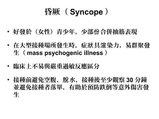 昏厥（ Syncope ）
• 好發於（女性）青少年，少部 合併抽筋表現份
• 在大型接種場所發生時，症 具 染力，易群聚發狀 渲
生（ mass psychogenic illness ）
• 臨床上不易與嚴重過敏反應區分
• 接種前避免空腹、 水，接種後至少觀察脫 30 分鐘
並避免接種者落單，有助於預防跌倒等意外傷害發
生
 
