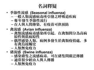 名詞釋疑
• 季節性流感 (Seasonal influenza)
– 一般人類流感病毒所引發之呼吸道疾病
– 年發生季節性流行每
– 在人與人間傳染，有疫苗可供預防
• 禽流感 (Avian influenza)
– 禽類流感病毒感染所引起，在禽類間分為高病
原性與低病原性
– 偶然感染人類，病例多發生於禽類疫情處，多
有禽鳥接觸史
– 人類無免疫力
• 豬流感 (Swine influenza)
– 感染豬隻之流感病毒，可在豬隻間廣泛傳播
– 通常很少經由人與人傳播
– 人類無免疫力
 