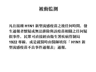 被動監測
凡在接種 H1N1 新型流感疫苗之後任何時間，發
生通報者懷疑或無法排除與該疫苗相關之任何疑
似事件，民 可直接經由衛生署疾病管制局眾
1922 專線，或是就醫時由醫師填寫「 H1N1 新
型流感疫苗不良事件通報表」通報。
 