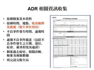 ADR 相關資訊收集
• 接種個案基本資料
• 接種時間，地點，疫苗廠牌
及批號（衛生單位填寫）
• 不良事件發生時間、通報時
間
• 通報不良事件描述（包括不
良事件發生之日期、部位、
症 、嚴重程度及處置）狀
• 個案過去病史、相關診斷、
檢 及檢驗數據查
• 填完請交衛生局
 