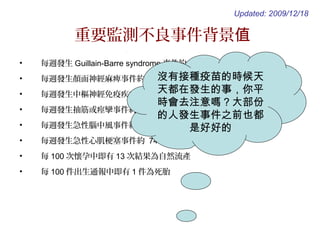 重要監測不良事件背景值
• 每週發生 Guillain-Barre syndrome 事件約 9 件
• 每週發生顏面神經麻痺事件約 389 件
• 每週發生中樞神經免疫疾病事件約 22 件
• 每週發生抽筋或痙攣事件約 842 件
• 每週發生急性腦中風事件約 1,532 件
• 每週發生急性心肌梗塞事件約 745 件
• 每 100 次懷孕中即有 13 次結果為自然流產
• 每 100 件出生通報中即有 1 件為死胎
Updated: 2009/12/18
沒有接種疫苗的時候天
天都在發生的事，你平
時會去注意嗎？大部份
的人發生事件之前也都
是好好的
 