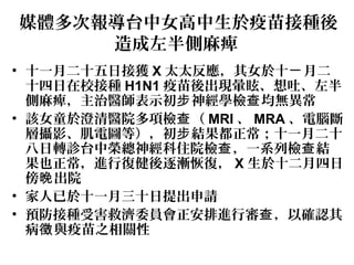 媒體多次報導台中女高中生於疫苗接種後
造成左半側麻痺
• 十一月二十五日接獲 X 太太反應，其女於十 月二ㄧ
十四日在校接種 H1N1 疫苗後出現暈眩、想吐、左半
側麻痺，主治醫師表示初 神經學檢 均無異常步 查
• 該女童於澄清醫院多項檢 （查 MRI 、 MRA 、電腦斷
層攝影、肌電圖等），初 結果都正常；十一月二十步
八日轉診台中榮總神經科住院檢 ，一系列檢 結查 查
果也正常，進行復健後逐漸恢復， X 生於十二月四日
傍 出院晚
• 家人已於十一月三十日提出申請
• 預防接種受害救濟委員會正安排進行審 ，以確認其查
病 與疫苗之相關性徵
 