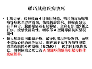 巧其他疾病致死碰
• 8 男童，接種疫苗歲 4 日後因發燒、嘴角破皮及喉嚨
痛等症 至診所就醫，後經轉診醫院，經檢 發現狀 查
有草莓舌，腹部壓痛並有反彈痛，全身有類似沙紙之
紅疹，流感快篩陰性，咽喉部 A 型鏈球菌抗原呈現
陽性
• 轉入加護病房繼續治療，最後因出現呼吸窘迫、血壓
不穩及心律過速等症 ，雖經施予氣管 插管並裝狀 內
置葉克膜體外循環機（ ECMO ），仍於同日 間死晚
亡，研判個案之死亡為 A 型鏈球菌感染引起毒性休
克症候群。
 