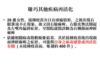 巧其他疾病再活化碰
• 28 女性，接種疫苗次日有頭痛情形，之後出現右歲
眼 流不止現象，後又因右臉麻痺、右眼皮無法闔起淚
及左嘴角偏斜症 ，至醫院就醫診斷為右側顏面神經狀
麻痺
• 依據相關病毒指數檢 結果，其於接種疫苗後出現顏查
面神經麻痺之症 ，可能與狀 自身之病毒感染或再活化
有關 ( 未接種疫苗前， 週約每 400 件 ) 。
 