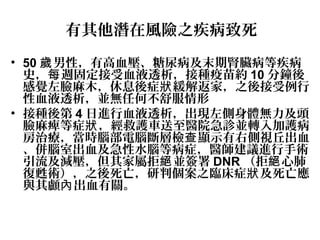 有其他潛在風險之疾病致死
• 50 男性，有高血壓、糖尿病及末期腎臟病等疾病歲
史， 週固定接受血液透析，接種疫苗約每 10 分鐘後
感覺左臉麻木，休息後症 緩解返家，之後接受例行狀
性血液透析，並無任何不舒服情形
• 接種後第 4 日進行血液透析，出現左側身體無力及頭
臉麻痺等症 ，經救護車送至醫院急診並轉入加護病狀
房治療，當時腦部電腦斷層檢 顯示有右側視丘出血查
、併腦室出血及急性水腦等病症，醫師建議進行手術
引流及減壓，但其家屬拒 並簽署絕 DNR （拒 心肺絕
復甦術），之後死亡，研判個案之臨床症 及死亡應狀
與其顱 出血有關。內
 