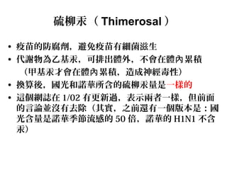 硫柳汞（ Thimerosal ）
• 疫苗的防腐劑，避免疫苗有細菌滋生
• 代謝物為乙基汞，可排出體外，不會在體 累積內
（甲基汞才會在體 累積，造成神經毒性）內
• 換算後，國光和諾華所含的硫柳汞量是一樣的
• 這個網誌在 1/02 有更新過，表示兩者一樣，但前面
的言論並沒有去除（其實，之前還有一個版本是：國
光含量是諾華季節流感的 50 倍，諾華的 H1N1 不含
汞）
 