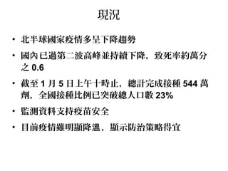 現況
• 北半球國家疫情多呈下降趨勢
• 國 已過第二波高峰並持續下降，致死率約萬分內
之 0.6
• 截至 1 月 5 日上午十時止，總計完成接種 544 萬
劑，全國接種比例已突破總人口數 23%
• 監測資料支持疫苗安全
• 目前疫情雖明顯降 ，顯示防治策略得宜溫
 