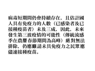 病毒短期間仍會持續存在，且估計國
人具有免疫力的人數（已感染者及已
接種疫苗者）未及三成，因此，未來
發生第三波疫情的可能性（傳統流感
季在農 春節期間為高峰） 對無法曆 絕
排除，仍應 請未具免疫力之民 應籲 眾
儘速接種疫苗。
 