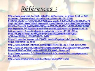 • http://www.leparisien.fr/flash-actualite-sante/russie-la-grippe-h1n1-a-fait-
au-moins-17-morts-depuis-le-debut-de-l-hiver-19-01-2016-
5465753.php#xtref=http%3A%2F%2Fwww.google.fr%2Furl%3Fsa%3Dt%24rct%
3Dj%24q%3D%24esrc%3Ds%24source%3Dweb%24cd%3D4%24ved%3D0ahUKEwj
C3cW7oaTLAhUB_SwKHVORBp8QFggzMAM%24url%3Dhttp%253A%252F%252F
www.leparisien.fr%252Fflash-actualite-sante%252Frussie-la-grippe-h1n1-a-
fait-au-moins-17-morts-depuis-le-debut-de-l-hiver-19-01-2016-
5465753.php%24usg%3DAFQjCNEGEVgKa22HZQarmNFsnMP7QKu-
cg%24bvm%3Dbv.115339255%2Cd.bGQ
• http://fr.annahar.com/article/306501-exclusif-grippe-h1n1--y-atil-un-
risque-depidemie-au-liban
• http://www.syndicat-infirmier.com/Grippe-H1N1-ce-qu-il-faut-savoir.html
• http://www.un.org/wcm/webdav/site/pandemic/shared/Documents/For%20UN%
20Health%20Care%20Providers/H1N1_FR_4web_14sept.pdf
• http://www.agoravox.fr/tribune-libre/article/le-monde-doit-se-preparer-a-
une-178147
• http://www.ennaharonline.com/fr/international/39944.html
 