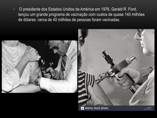• O presidente dos Estados Unidos da América em 1976, Gerald R. Ford,
lançou um grande programa de vacinação com custos de quase 140 milhões
de dólares: cerca de 40 milhões de pessoas foram vacinadas.
 