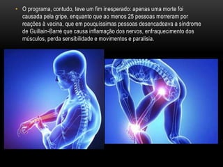 • O programa, contudo, teve um fim inesperado: apenas uma morte foi
causada pela gripe, enquanto que ao menos 25 pessoas morreram por
reações à vacina, que em pouquíssimas pessoas desencadeava a síndrome
de Guillain-Barré que causa inflamação dos nervos, enfraquecimento dos
músculos, perda sensibilidade e movimentos e paralisia.
 