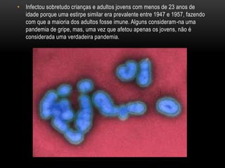 • Infectou sobretudo crianças e adultos jovens com menos de 23 anos de
idade porque uma estirpe similar era prevalente entre 1947 e 1957, fazendo
com que a maioria dos adultos fosse imune. Alguns consideram-na uma
pandemia de gripe, mas, uma vez que afetou apenas os jovens, não é
considerada uma verdadeira pandemia.
 
