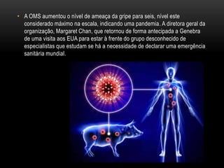 • A OMS aumentou o nível de ameaça da gripe para seis, nível este
considerado máximo na escala, indicando uma pandemia. A diretora geral da
organização, Margaret Chan, que retornou de forma antecipada a Genebra
de uma visita aos EUA para estar à frente do grupo desconhecido de
especialistas que estudam se há a necessidade de declarar uma emergência
sanitária mundial.
 