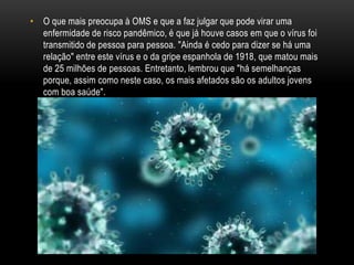 • O que mais preocupa à OMS e que a faz julgar que pode virar uma
enfermidade de risco pandêmico, é que já houve casos em que o vírus foi
transmitido de pessoa para pessoa. "Ainda é cedo para dizer se há uma
relação" entre este vírus e o da gripe espanhola de 1918, que matou mais
de 25 milhões de pessoas. Entretanto, lembrou que "há semelhanças
porque, assim como neste caso, os mais afetados são os adultos jovens
com boa saúde".
 