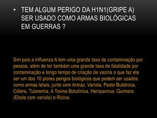 • TEM ALGUM PERIGO DA H1N1(GRIPE A)
SER USADO COMO ARMAS BIOLÓGICAS
EM GUERRAS ?
Sim pois a Influenza A tem uma grande taxa de contaminação por
pessoa, além de ter também uma grande taxa de fatalidade por
contaminação e longo tempo de criação de vacina o que faz ela
ser um dos 10 piores perigos biológicos que podem ser usados
como armas letais, junto com Antraz, Varíola, Peste Bubônica,
Cólera, Tularemia, A Toxina Botulínica, Henipavirus, Quimera
(Ebola com varíola) e Ricina.
 