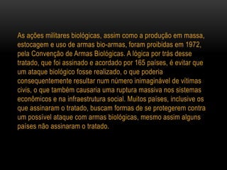 As ações militares biológicas, assim como a produção em massa,
estocagem e uso de armas bio-armas, foram proibidas em 1972,
pela Convenção de Armas Biológicas. A lógica por trás desse
tratado, que foi assinado e acordado por 165 países, é evitar que
um ataque biológico fosse realizado, o que poderia
consequentemente resultar num número inimaginável de vítimas
civis, o que também causaria uma ruptura massiva nos sistemas
econômicos e na infraestrutura social. Muitos países, inclusive os
que assinaram o tratado, buscam formas de se protegerem contra
um possível ataque com armas biológicas, mesmo assim alguns
países não assinaram o tratado.
 