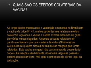• QUAIS SÃO OS EFEITOS COLATERAIS DA
VACINA?
Ao longo destes meses após a vacinação em massa no Brasil com
a vacina da gripe H1N1, muitos pacientes me relataram efeitos
colaterais logo após a vacina e outros tiveram sintomas de gripe
por vários meses seguidos. Algumas pessoas relataram ter
paralisia e tiveram que usar cadeira de rodas (Síndrome de
Guillain Barré?). Além disso a outras muitas reações que foram
relatadas. Esta vacina em geral não dá sintomas de desconforto
depois. As reações são bastante individuais. Algumas pessoas
podem apresentar febre, mal estar e um pouco de dor no local da
aplicação.
 