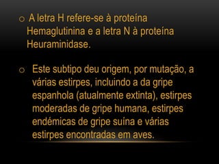 o A letra H refere-se à proteína
Hemaglutinina e a letra N à proteína
Heuraminidase.
o Este subtipo deu origem, por mutação, a
várias estirpes, incluindo a da gripe
espanhola (atualmente extinta), estirpes
moderadas de gripe humana, estirpes
endémicas de gripe suína e várias
estirpes encontradas em aves.
 